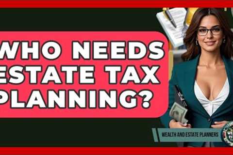 Who Needs Estate Tax Planning? - Wealth and Estate Planners